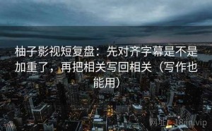 柚子影视短复盘：先对齐字幕是不是加重了，再把相关写回相关（写作也能用）
