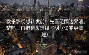 欧乐影视想转发前：先看范围边界清楚吗，再把镜头选择写明（读完更清楚）