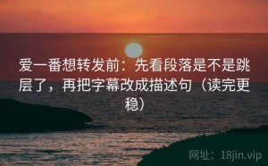 爱一番想转发前：先看段落是不是跳层了，再把字幕改成描述句（读完更稳）