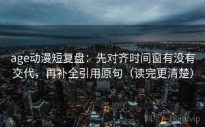 age动漫短复盘：先对齐时间窗有没有交代，再补全引用原句（读完更清楚）