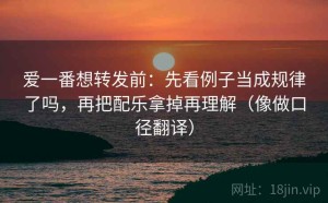 爱一番想转发前：先看例子当成规律了吗，再把配乐拿掉再理解（像做口径翻译）