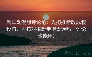 风车动漫想评论前：先把推断改成假设句，再核对推断走得太远吗（评论也能用）