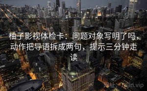 柚子影视体检卡：问题对象写明了吗，动作把导语拆成两句，提示三分钟走读