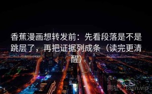 香蕉漫画想转发前：先看段落是不是跳层了，再把证据列成条（读完更清醒）
