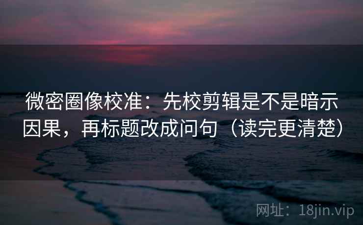微密圈像校准：先校剪辑是不是暗示因果，再标题改成问句（读完更清楚）
