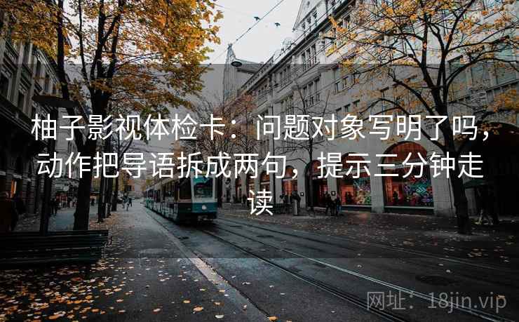 柚子影视体检卡：问题对象写明了吗，动作把导语拆成两句，提示三分钟走读