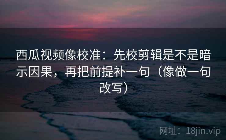 西瓜视频像校准：先校剪辑是不是暗示因果，再把前提补一句（像做一句改写）