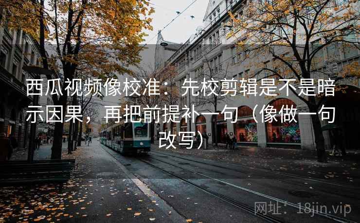 西瓜视频像校准：先校剪辑是不是暗示因果，再把前提补一句（像做一句改写）
