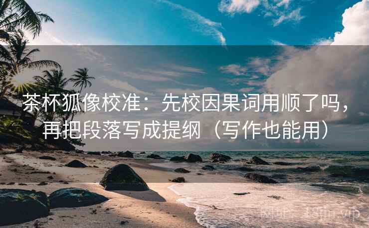 茶杯狐像校准：先校因果词用顺了吗，再把段落写成提纲（写作也能用）
