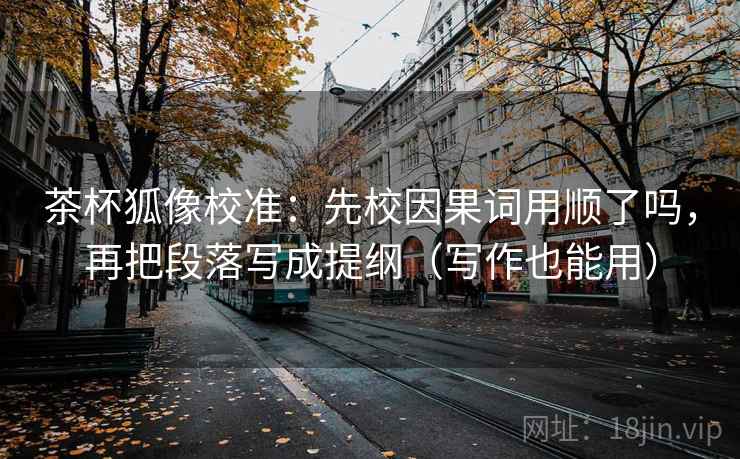 茶杯狐像校准：先校因果词用顺了吗，再把段落写成提纲（写作也能用）