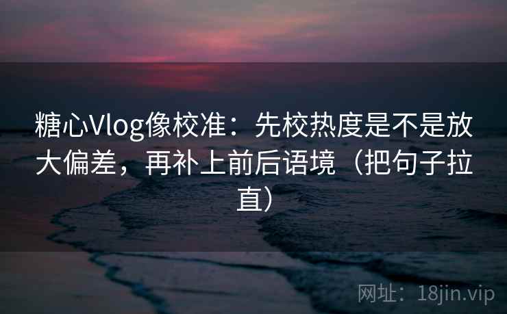 糖心Vlog像校准：先校热度是不是放大偏差，再补上前后语境（把句子拉直）