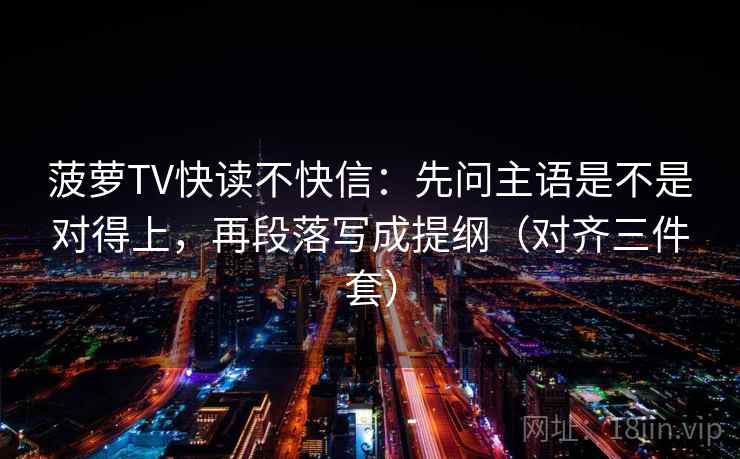 菠萝TV快读不快信：先问主语是不是对得上，再段落写成提纲（对齐三件套）