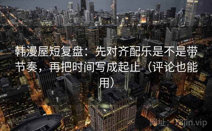 韩漫屋短复盘：先对齐配乐是不是带节奏，再把时间写成起止（评论也能用）