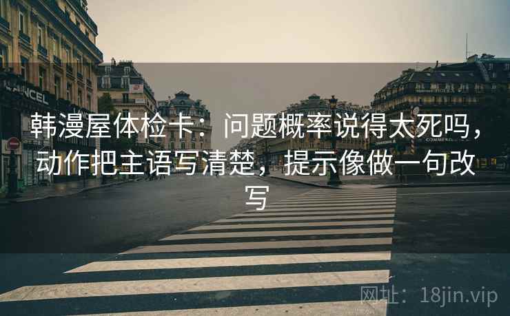 韩漫屋体检卡：问题概率说得太死吗，动作把主语写清楚，提示像做一句改写