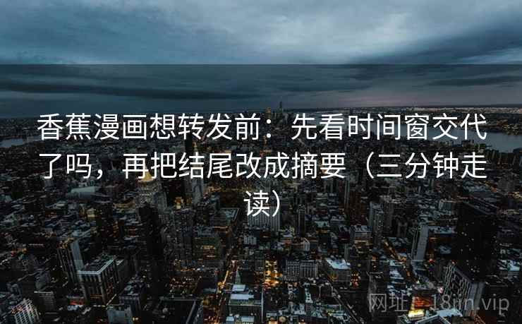 香蕉漫画想转发前：先看时间窗交代了吗，再把结尾改成摘要（三分钟走读）