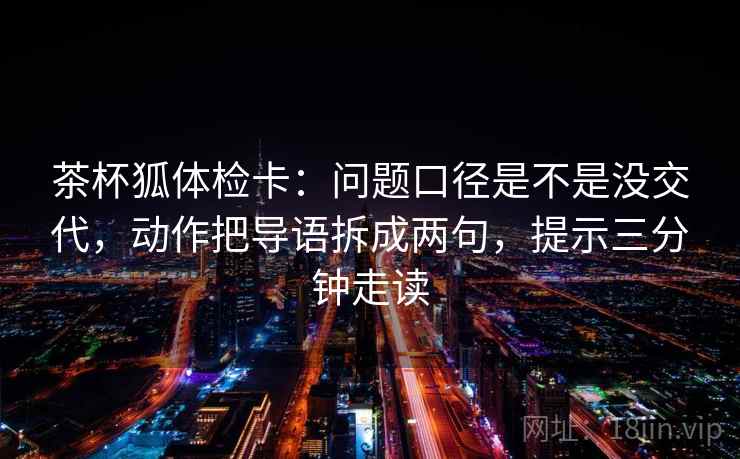 茶杯狐体检卡:问题口径是不是没交代,动作把导语拆成两句,提示三分钟走读 茶杯狐体检卡:问题口径是不是没交代,动作把导语拆成两句,提示三分钟走读