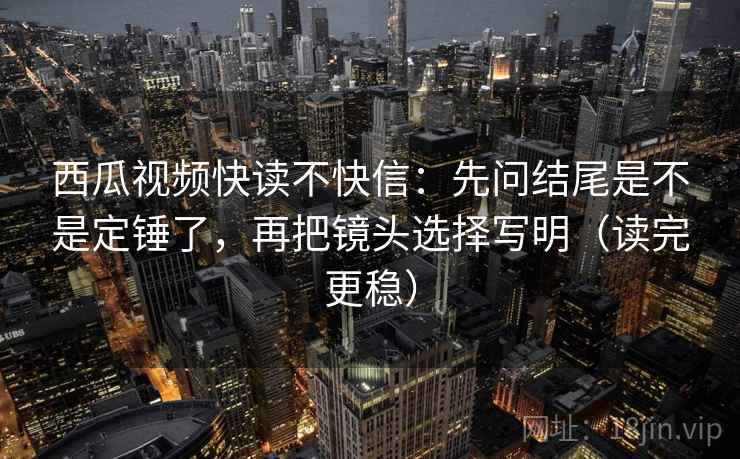 西瓜视频快读不快信：先问结尾是不是定锤了，再把镜头选择写明（读完更稳）