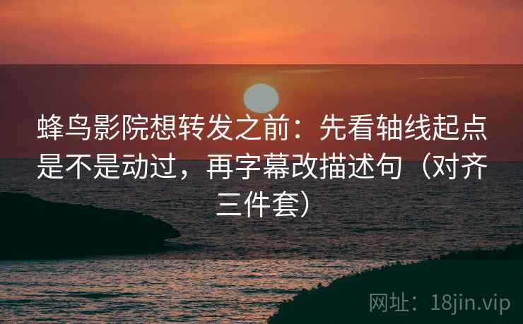 蜂鸟影院想转发之前：先看轴线起点是不是动过，再字幕改描述句（对齐三件套）