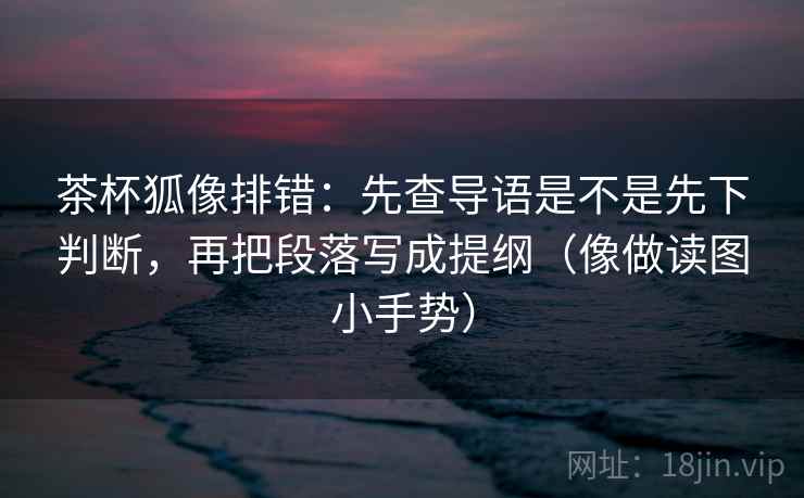 茶杯狐像排错:先查导语是不是先下判断,再把段落写成提纲(像做读图小手势) 茶杯狐像排错:先查导语是不是先下判断,再把段落写成提纲(像做读图小手势)