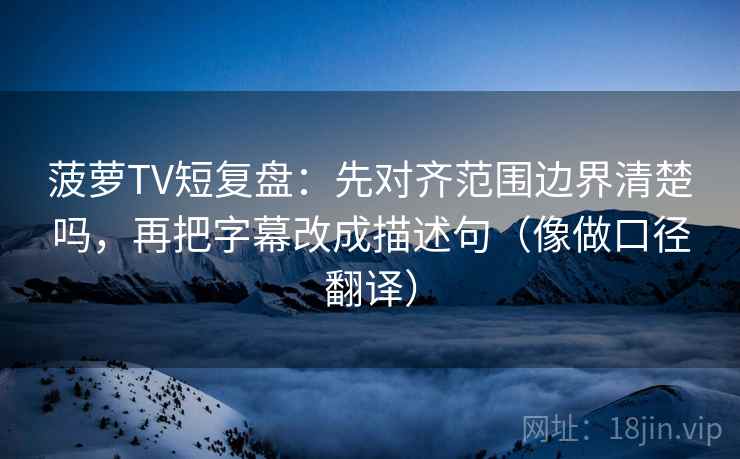 菠萝TV短复盘：先对齐范围边界清楚吗，再把字幕改成描述句（像做口径翻译）