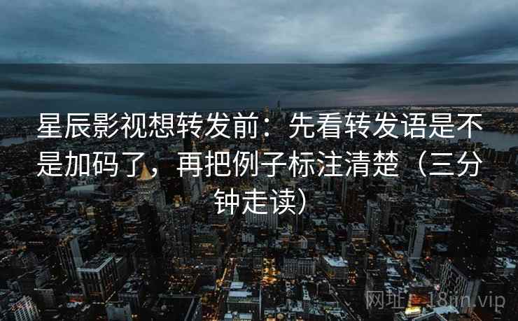 星辰影视想转发前:先看转发语是不是加码了,再把例子标注清楚(三分钟走读) 星辰影视想转发前:先看转发语是不是加码了,再把例子标注清楚(三分钟走读)