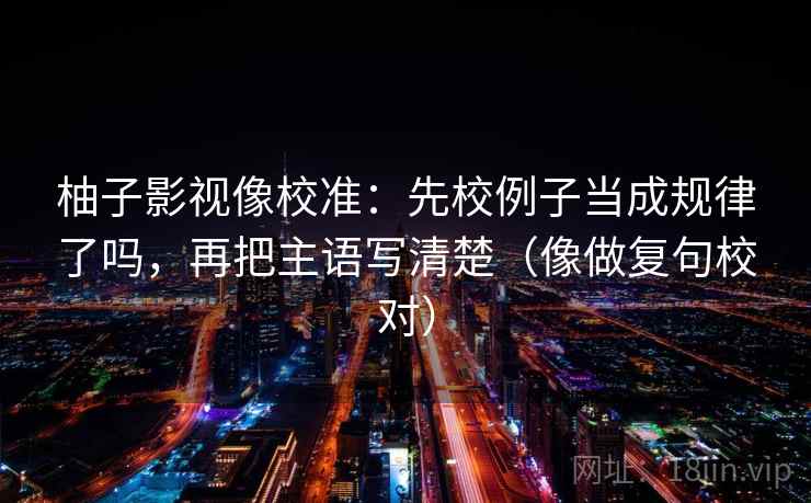 柚子影视像校准:先校例子当成规律了吗,再把主语写清楚(像做复句校对) 柚子影视像校准:先校例子当成规律了吗,再把主语写清楚(像做复句校对)