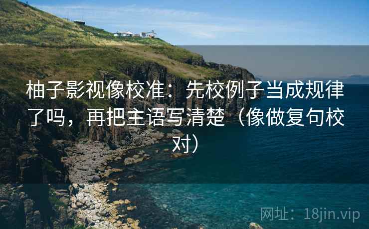 柚子影视像校准:先校例子当成规律了吗,再把主语写清楚(像做复句校对) 柚子影视像校准:先校例子当成规律了吗,再把主语写清楚(像做复句校对)