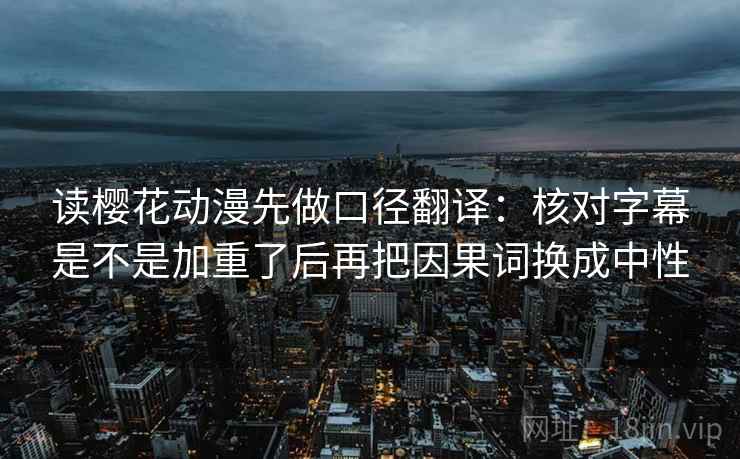 读樱花动漫先做口径翻译:核对字幕是不是加重了后再把因果词换成中性 读樱花动漫先做口径翻译:核对字幕是不是加重了后再把因果词换成中性