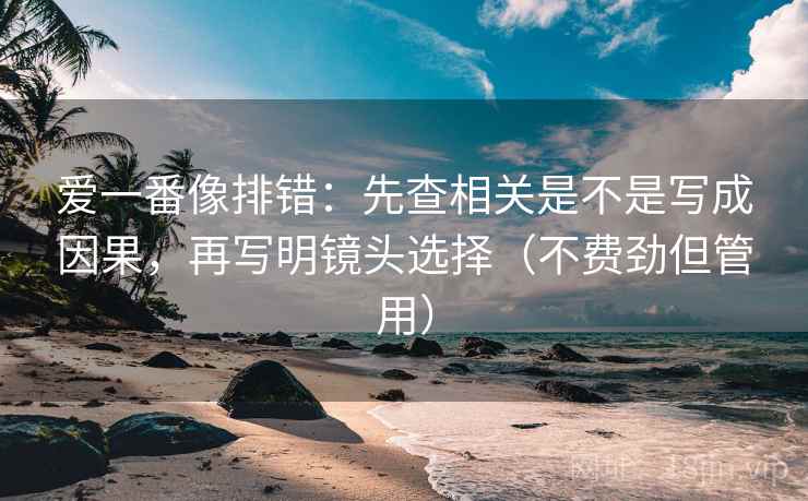 爱一番像排错：先查相关是不是写成因果，再写明镜头选择（不费劲但管用）