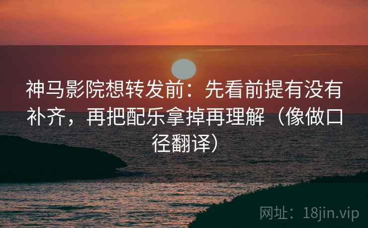 神马影院想转发前：先看前提有没有补齐，再把配乐拿掉再理解（像做口径翻译）