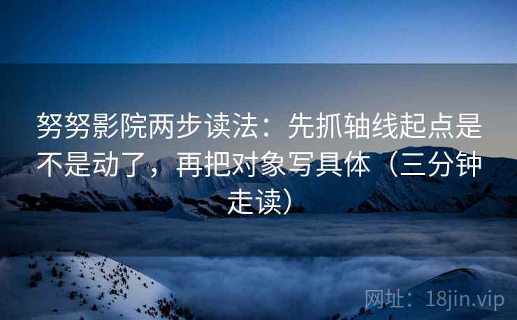 努努影院两步读法:先抓轴线起点是不是动了,再把对象写具体(三分钟走读) 努努影院两步读法:先抓轴线起点是不是动了,再把对象写具体(三分钟走读)