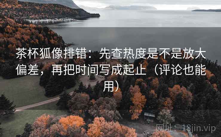 茶杯狐像排错:先查热度是不是放大偏差,再把时间写成起止(评论也能用) 茶杯狐像排错:先查热度是不是放大偏差,再把时间写成起止(评论也能用)