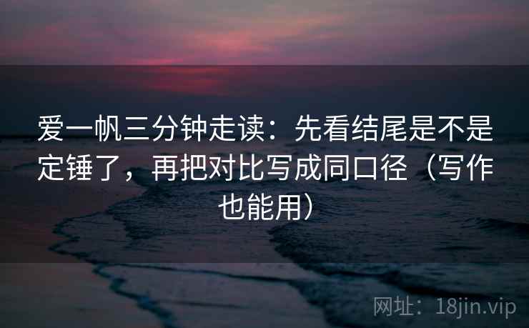 爱一帆三分钟走读:先看结尾是不是定锤了,再把对比写成同口径(写作也能用) 爱一帆三分钟走读:先看结尾是不是定锤了,再把对比写成同口径(写作也能用)