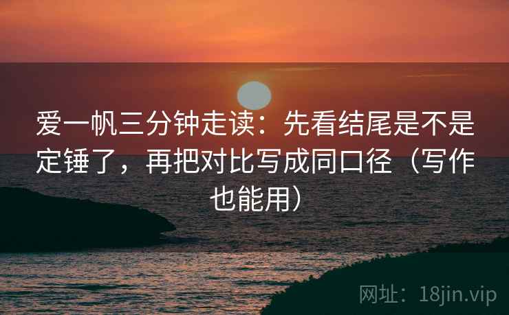 爱一帆三分钟走读:先看结尾是不是定锤了,再把对比写成同口径(写作也能用) 爱一帆三分钟走读:先看结尾是不是定锤了,再把对比写成同口径(写作也能用)