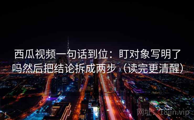 西瓜视频一句话到位:盯对象写明了吗然后把结论拆成两步(读完更清醒) 西瓜视频一句话到位:盯对象写明了吗然后把结论拆成两步(读完更清醒)