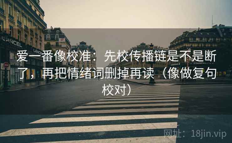 爱一番像校准:先校传播链是不是断了,再把情绪词删掉再读(像做复句校对) 爱一番像校准:先校传播链是不是断了,再把情绪词删掉再读(像做复句校对)
