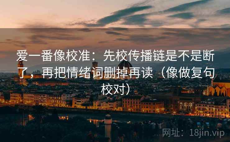 爱一番像校准:先校传播链是不是断了,再把情绪词删掉再读(像做复句校对) 爱一番像校准:先校传播链是不是断了,再把情绪词删掉再读(像做复句校对)