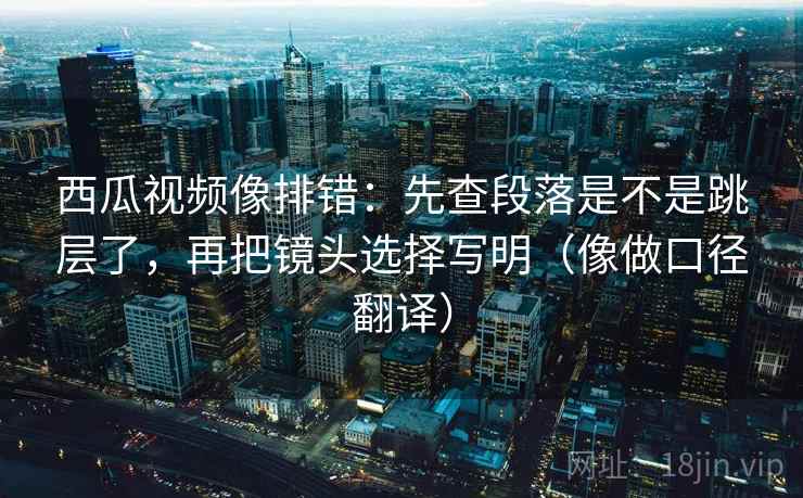 西瓜视频像排错:先查段落是不是跳层了,再把镜头选择写明(像做口径翻译) 西瓜视频像排错:先查段落是不是跳层了,再把镜头选择写明(像做口径翻译)