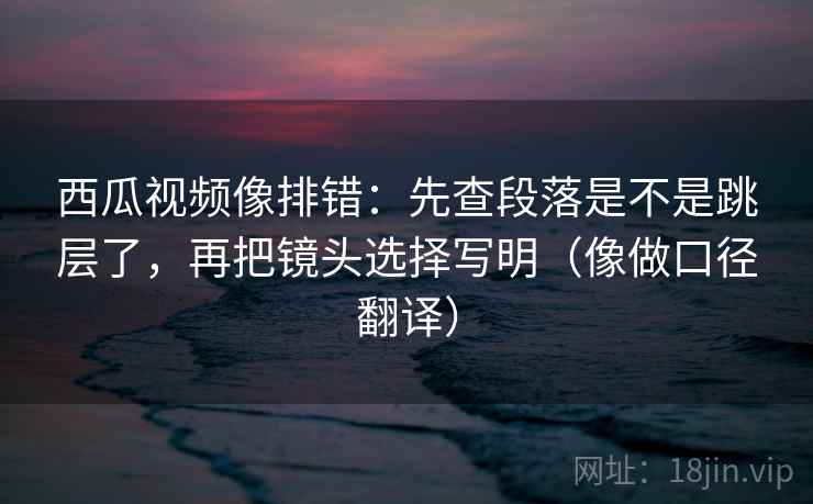 西瓜视频像排错:先查段落是不是跳层了,再把镜头选择写明(像做口径翻译) 西瓜视频像排错:先查段落是不是跳层了,再把镜头选择写明(像做口径翻译)