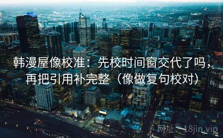 韩漫屋像校准:先校时间窗交代了吗,再把引用补完整(像做复句校对) 韩漫屋像校准:先校时间窗交代了吗,再把引用补完整(像做复句校对)