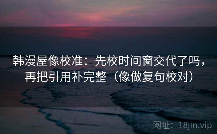 韩漫屋像校准:先校时间窗交代了吗,再把引用补完整(像做复句校对) 韩漫屋像校准:先校时间窗交代了吗,再把引用补完整(像做复句校对)