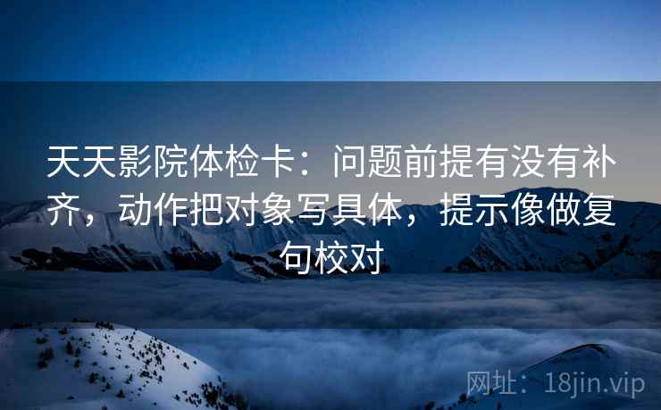 天天影院体检卡:问题前提有没有补齐,动作把对象写具体,提示像做复句校对 天天影院体检卡:问题前提有没有补齐,动作把对象写具体,提示像做复句校对