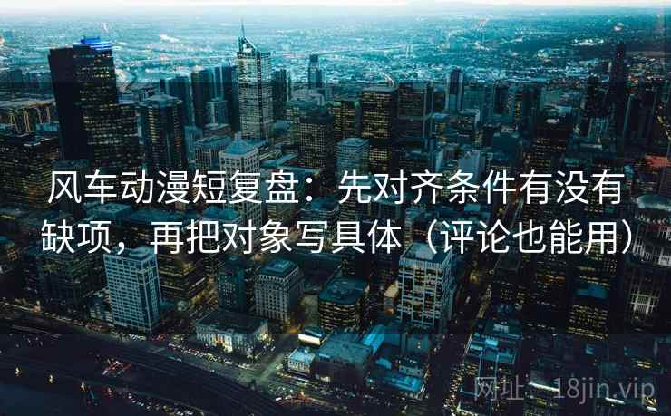 风车动漫短复盘:先对齐条件有没有缺项,再把对象写具体(评论也能用) 风车动漫短复盘:先对齐条件有没有缺项,再把对象写具体(评论也能用)