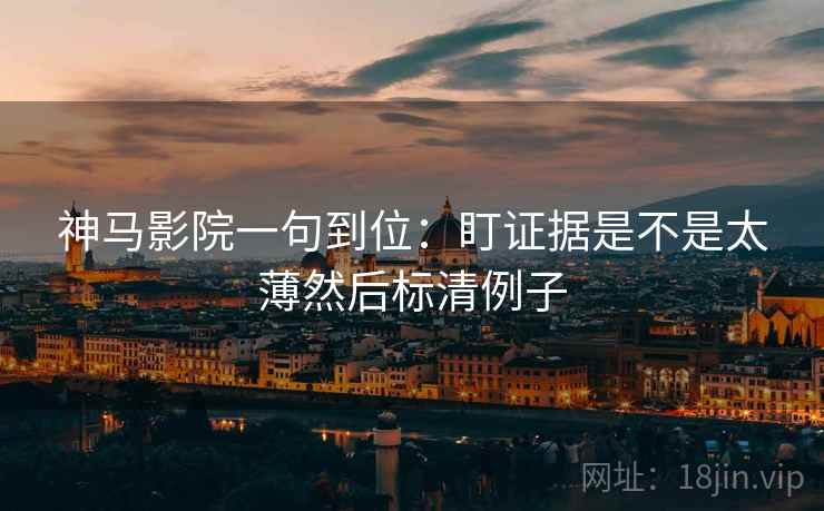 神马影院一句到位:盯证据是不是太薄然后标清例子 神马影院一句到位:盯证据是不是太薄然后标清例子