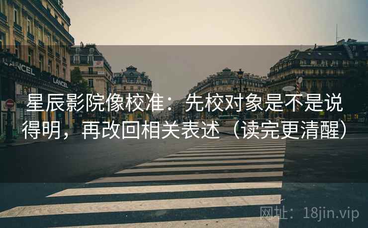 星辰影院像校准:先校对象是不是说得明,再改回相关表述(读完更清醒) 星辰影院像校准:先校对象是不是说得明,再改回相关表述(读完更清醒)