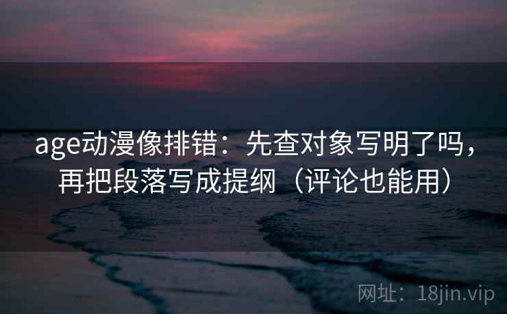 age动漫像排错:先查对象写明了吗,再把段落写成提纲(评论也能用) age动漫像排错:先查对象写明了吗,再把段落写成提纲(评论也能用)
