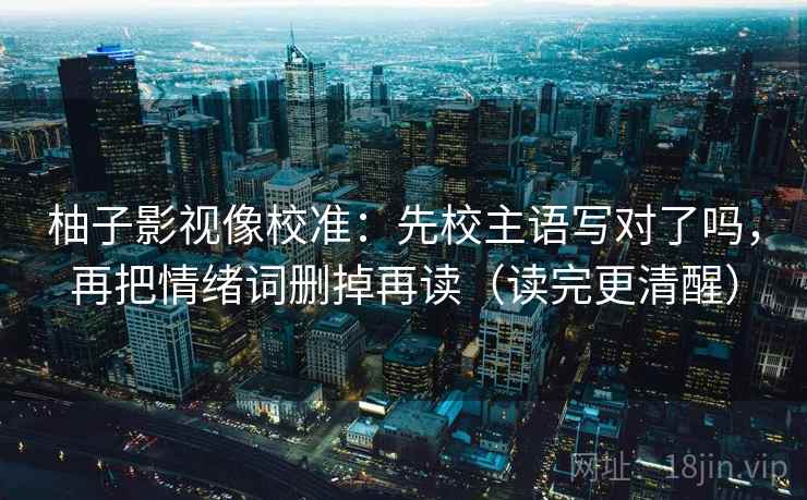 柚子影视像校准:先校主语写对了吗,再把情绪词删掉再读(读完更清醒) 柚子影视像校准:先校主语写对了吗,再把情绪词删掉再读(读完更清醒)